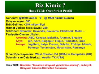 Biz Kimiz ?Biz Kimiz ?
Haas TCMHaas TCM: Özet Şirket Profili: Özet Şirket Profili
Kurulum: @1970 üretici  @ 1990 hizmet sunucu
Çalışan sayısı: 365
Brüt Gelirler: ~240 milyon$/yıl
Hizmet Verilen Tesis Sayısı: 250
Sektörler: Otomotiv, Havacılık, Savunma, Elektronik, Metal ...
Faaliyette Olunan Ülkeler:
Amerika: ABD, Kanada, Meksika, Arjantin, Brezilya
Asya: Çin, Kore, Singapur, Filipin, Hindistan, İsrail
Avrupa: İngiltere, İtalya, Fransa, Belçika, Türkiye, İrlanda,
Polonya, Yunanistan, Macaristan, Romanya
Şirket Operasyonları: West Chester, PA (USA) ve Hampshire (UK)
Satınalma ve Data Merkezi: Austin, TX (USA)
Haas TCM: Kendisini “tamamen kimyasal yönetimine adamış”, en büyük
Kimyasal Yönetim Hizmetleri Sunucusu
 