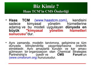 • Haas TCM (www.haastcm.com), kendisini
sadece kimyasal yönetim hizmetlerine
adamış ve bu modeli uygulayan dünyada en
büyük "kimyasal yönetim hizmetleri
sunucusu"dur.
• Aynı zamanda, modelin tanıtımına, gelişimine ve tüm
dünyada bilinçlendirilip yaygınlaşmasına önderlik
etmektedir. Aynı amaçlarla kurulan ve kar amacı
gütmeyen bir organizasyon olan Chemical Strategies
Partnership'e üyedir ve CMS Forum‘un
(www.cmsforum.org) kurucusudur.
Biz Kimiz ?Biz Kimiz ?
Haas TCMHaas TCM’in CMS Önderliği’in CMS Önderliği
 