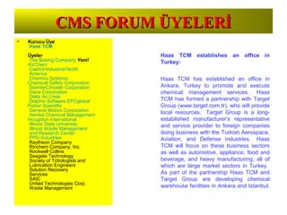 CMS FORUM ÜYELERİCMS FORUM ÜYELERİ
• Kurucu Üye
Haas TCM
Üyeler
The Boeing Company Yeni!
AVChem
Castrol Industrial North
America
Chemico Systems
Chemical Safety Corporation
DaimlerChrysler Corporation
Dana Corporation
Delta Air Lines
Dolphin Software EPCglobal
Fisher Scientific
General Motors Corporation
Henkel Chemical Management
Houghton International
Illinois State University
Illinois Waste Management
and Research Center
PPG Industries
Raytheon Company
Rinchem Company, Inc.
Rockwell Collins
Seagate Technology
Society of Tribologists and
Lubrication Engineers
Solution Recovery
Services
SAIC
United Technologies Corp.
Waste Management
Haas TCM establishes an office in
Turkey:
Haas TCM has established an office in
Ankara, Turkey to promote and execute
chemical management services. Haas
TCM has formed a partnership with Target
Group (www.target.com.tr), who will provide
local resources. Target Group is a long-
established manufacturer’s representative
and service provider to foreign companies
doing business with the Turkish Aerospace,
Aviation, and Defense industries. Haas
TCM will focus on these business sectors
as well as automotive, appliance, food and
beverage, and heavy manufacturing, all of
which are large market sectors in Turkey.
As part of the partnership Haas TCM and
Target Group are developing chemical
warehouse facilities in Ankara and Istanbul.
 