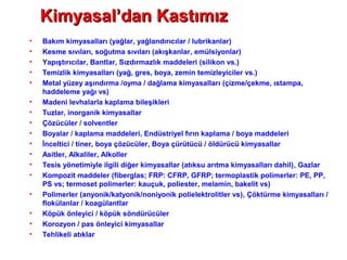 • Bakım kimyasalları (yağlar, yağlandırıcılar / lubrikanlar)
• Kesme sıvıları, soğutma sıvıları (akışkanlar, emülsiyonlar)
• Yapıştırıcılar, Bantlar, Sızdırmazlık maddeleri (silikon vs.)
• Temizlik kimyasalları (yağ, gres, boya, zemin temizleyiciler vs.)
• Metal yüzey aşındırma /oyma / dağlama kimyasalları (çizme/çekme, ıstampa,
haddeleme yağı vs)
• Madeni levhalarla kaplama bileşikleri
• Tuzlar, inorganik kimyasallar
• Çözücüler / solventler
• Boyalar / kaplama maddeleri, Endüstriyel fırın kaplama / boya maddeleri
• İnceltici / tiner, boya çözücüler, Boya çürütücü / öldürücü kimyasallar
• Asitler, Alkaliler, Alkoller
• Tesis yönetimiyle ilgili diğer kimyasallar (atıksu arıtma kimyasalları dahil), Gazlar
• Kompozit maddeler (fiberglas; FRP: CFRP, GFRP; termoplastik polimerler: PE, PP,
PS vs; termoset polimerler: kauçuk, poliester, melamin, bakelit vs)
• Polimerler (anyonik/katyonik/noniyonik polielektrolitler vs), Çöktürme kimyasalları /
flokülanlar / koagülantlar
• Köpük önleyici / köpük söndürücüler
• Korozyon / pas önleyici kimyasallar
• Tehlikeli atıklar
Kimyasal’dan KastımızKimyasal’dan Kastımız
 