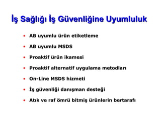 • AB uyumluAB uyumlu ürün etiketlemeürün etiketleme
• ABAB uyumlu MSDSuyumlu MSDS
• ProaProakktitiff ürün ikamesiürün ikamesi
• ProaProaktifktif alternatialternatiff uygulama metodlarıuygulama metodları
• On-Line MSDSOn-Line MSDS hizmetihizmeti
• İş güvenliği danışman desteğiİş güvenliği danışman desteği
• Atık ve raf ömrü bitmiş ürünlerin bertarafıAtık ve raf ömrü bitmiş ürünlerin bertarafı
İş Sağlığı İş Güvenliğine Uyumlulukİş Sağlığı İş Güvenliğine Uyumluluk
 