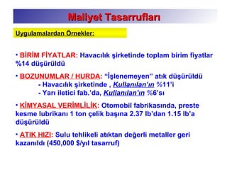 • BİRİM FİYATLAR: Havacılık şirketinde toplam birim fiyatlar
%14 düşürüldü
• BOZUNUMLAR / HURDA: “İşlenemeyen” atık düşürüldü
- Havacılık şirketinde , Kullanılan’ın %11’i
- Yarı iletici fab.’da, Kullanılan’ın %6’sı
• KİMYASAL VERİMLİLİK: Otomobil fabrikasında, preste
kesme lubrikanı 1 ton çelik başına 2.37 lb’dan 1.15 lb’a
düşürüldü
• ATIK HIZI: Sulu tehlikeli atıktan değerli metaller geri
kazanıldı (450,000 $/yıl tasarruf)
Maliyet TasarruflarıMaliyet Tasarrufları
Uygulamalardan Örnekler:
 