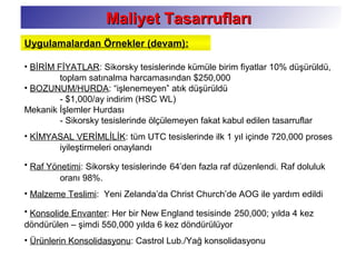 Maliyet TasarruflarıMaliyet Tasarrufları
• BİRİM FİYATLAR: Sikorsky tesislerinde kümüle birim fiyatlar 10% düşürüldü,
toplam satınalma harcamasından $250,000
• BOZUNUM/HURDA: “işlenemeyen” atık düşürüldü
- $1,000/ay indirim (HSC WL)
Mekanik İşlemler Hurdası
- Sikorsky tesislerinde ölçülemeyen fakat kabul edilen tasarruflar
• KİMYASAL VERİMLİLİK: tüm UTC tesislerinde ilk 1 yıl içinde 720,000 proses
iyileştirmeleri onaylandı
• Raf Yönetimi: Sikorsky tesislerinde 64’den fazla raf düzenlendi. Raf doluluk
oranı 98%.
• Malzeme Teslimi: Yeni Zelanda’da Christ Church’de AOG ile yardım edildi
• Konsolide Envanter: Her bir New England tesisinde 250,000; yılda 4 kez
döndürülen – şimdi 550,000 yılda 6 kez döndürülüyor
• Ürünlerin Konsolidasyonu: Castrol Lub./Yağ konsolidasyonu
Uygulamalardan Örnekler (devam):
 