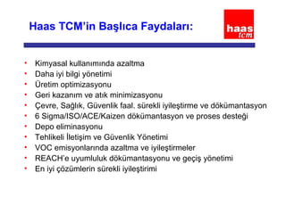 Haas TCM’in Başlıca Faydaları:
• Kimyasal kullanımında azaltma
• Daha iyi bilgi yönetimi
• Üretim optimizasyonu
• Geri kazanım ve atık minimizasyonu
• Çevre, Sağlık, Güvenlik faal. sürekli iyileştirme ve dökümantasyon
• 6 Sigma/ISO/ACE/Kaizen dökümantasyon ve proses desteği
• Depo eliminasyonu
• Tehlikeli İletişim ve Güvenlik Yönetimi
• VOC emisyonlarında azaltma ve iyileştirmeler
• REACH’e uyumluluk dökümantasyonu ve geçiş yönetimi
• En iyi çözümlerin sürekli iyileştirimi
 
