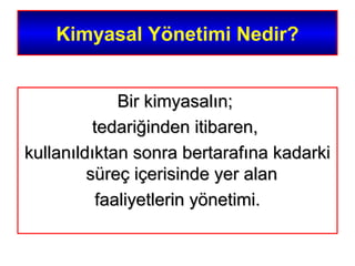 Kimyasal Yönetimi Nedir?
Bir kimyasalın;Bir kimyasalın;
tedariğinden itibaren,tedariğinden itibaren,
kullanıldıktan sonra bertarafına kadarkikullanıldıktan sonra bertarafına kadarki
süreç içerisinde yer alansüreç içerisinde yer alan
faaliyetlerin yönetimi.faaliyetlerin yönetimi.
 
