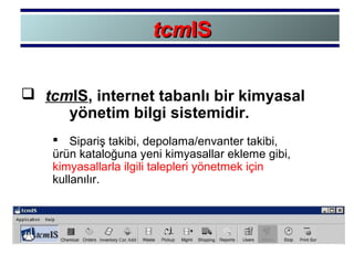  tcmIS, internet tabanlı bir kimyasal
yönetim bilgi sistemidir.
 Sipariş takibi, depolama/envanter takibi,
ürün kataloğuna yeni kimyasallar ekleme gibi,
kimyasallarla ilgili talepleri yönetmek için
kullanılır.
tcmtcmISIS
 