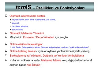  Otomatik operasyonel destek
 kaynak arama, satın alma, hızlandırma, izini sürme,
 sevkiyat,
 depolama yönetimi,
 atık yönetimi
 Otomatik Malzeme Yönetimi
 Müşterinin Envanter / Depo Yönetimi için araçlar
 Online elektronik kataloglar
 Kişi, Tesis, Çalışma Alanı, Miktar, Sıklık ve Maliyete göre kurulmuş “yetkili kullanıcı listeleri”
 Online katalog ilavesi - içine onaylama yönlendirmesi yerleştirilmiş
 Barkodlanmış raf yönetimi, Dağıtma ve Yeniden Ambalajlama
 Kullanım noktasına kadar Malzeme İzleme ve çıktığı yerden bertaraf
edilene kadar Atık İzleme
tcmtcmISIS - Özellikleri ve Fonksiyonları- Özellikleri ve Fonksiyonları
 