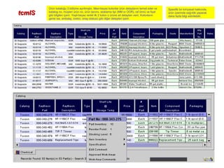tcmIStcmIS
Ürün kataloğu 3 bölüme ayrılmıştır. Mavi-beyaz kolonlar ürün detaylarını temsil eder ve
katalog no, müşteri ürün no, ürün tanımı, stoklama tipi (MM or OOR), raf ömrü ve fiyat
gibi bilgileri içerir. Yeşil-beyaz renkli ilk 2 kolon o ürüne ait detayları verir. Kolonların
gerisi ise, ambalaj, üretici, onay statusü gibi diğer detayları içerir.
Spesifik bir kimyasal hakkında,
ürün üzerinde sağ-klik yaparak
daha fazla bilgi edinilebilir.
 