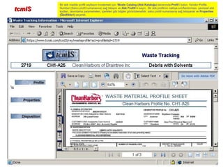 tcmIStcmIS
Bir atık madde profili sayfasını incelemek için, Waste Catalog (Atık Kataloğu) ekranında Profil’i bulun. Vendor Profile
Number (Satıcı profil numarasına) sağ tıklayın ve Atık Profili’ni seçin. Bir atık profilinin nakliye sınıflandırması, çevresel atık
kodları, tanımlama parametreleri, içerikleri gibi bilgiler görüntülenebilir, satıcı profil numarasına sağ tıklayarak ve Properties
(Özellikleri) seçerek.
 