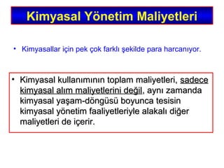 Kimyasal Yönetim Maliyetleri
• Kimyasal kullanımının toplam maliyetleri,Kimyasal kullanımının toplam maliyetleri, sadecesadece
kimyasal alım maliyetlerini değilkimyasal alım maliyetlerini değil, aynı zamanda, aynı zamanda
kimyasal yaşam-döngüsü boyunca tesisinkimyasal yaşam-döngüsü boyunca tesisin
kimyasal yönetim faaliyetleriyle alakalı diğerkimyasal yönetim faaliyetleriyle alakalı diğer
maliyetleri de içerir.maliyetleri de içerir.
• Kimyasallar için pek çok farklı şekilde para harcanıyor.
 