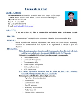 Curriculum Vitae
Jamil Ahmad
Permanent address; Chah Buttah wala basti Miran tehsil Jampur disst. Rajanpur
Address: Abbasi business centre flat #6C,3rd
floor stadium road Rawalpindi.
Mobile# +92-331-7257144
D.O.B: 06 June, 1989
ID card: 32402-3439999-5
E-mail: jamil_ahmad61@yahoo.com
OBJECTIVE;
To put into practice my skills in a competitive environment with a professional attitude.
PROFILE;
A passionate self starter with strong monitoring, evaluation and communication skills.
SUMMARY;
Proven academic and curricular achievements and possess the good training, monitoring,
evaluation and communication skills required to the organization to achieve its goals and
objectives.
EDUCATION;
M.Sc. (Hons.) Agriculture Extension and Communication from Pir Mehr Ali Shah
Arid Agriculture University Rawalpindi (2012-2014) with 78.77% marks
Main subjects studied in M.Sc. (Hons) Agri. Extension & communication
• Programmes planning
• Community developments
• Communication skills
• Human resource management
• Diffusion of innovation
• NGO management
B.Sc. (Hons) Agriculture Extension from Pir Mehr Ali Shah Arid Agriculture
University Rawalpindi (2007-2011) with 65% marks
Main subjects studied in B.Sc. (Hons) Agri. Extension
• Agriculture Extension education
• Adult learning
• Communication skills
• Rural development
• Monitoring and evaluation
• Audio visual aids
• Human resource management
 