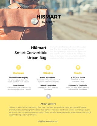 HISMART
HiSmart
Smart Convertible
Urban Bag
About LeMore
Hi@lemorelab.com
LeMore is a technical marketing firm that has lead some of the most successful Chinese
crowdfunding campaigns in history. We partner with our hardware clients to manage every
aspect of their crowdfunding campaign, from initial messaging and market research through
to advertising and eCommerce.
Challenges
New Product Catagory Brand Awareness $ 297,000 raised
Time Limited
Objective
by Lepow
HiSmart is the first smart convertible urban
bag. The difficulty we faced was trying to
find the right target audience for a product
that was the first of its kind. We needed to
make it standout from smartwatches in the
market and offer an unique experiences.
No other products like it in the
market aside from smart watches.
A established company's attempt of
branching out to new categories
$50,000 in 30 hours
$100,000 in 2 days
Started from scratch, we finished pre-
launch and preparation in 2 months
Results
Testing the Market
Validate such a niche product in
global market
Featured in Top Media
Wired, The Verge, WWD, USA Today,
GottaBeMobile, Venture Beat
 