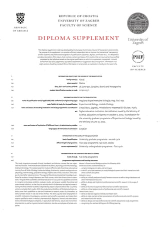 @t.-E--l
IIIllrrr]r r/r--z
REPUBLIC
OF CROATIA
REPUBLIC OF CROATIA
UNIVERSITY OF ZAGREB
FACULTY OF SCIENCE
DIPLOMA SUPPLEMEI.üT
family name(s)
given name(s)
date, place and country ofbirth
student identifi cation number or code
This Diploma Supplement model was developed by the European Comm sslon, Counci of Europe and UNESCo/cEpES.
The purpose ofthe supplement s to provide sufficient independent data to improve the internationa 'transparency'
andfairacademicandprofessiona recognitionolqualifications(diplomas,degiees,certficateseic.).ltisdesignedto
provideadescriptionofthenature, evel,context,contentandstatusofthestudlesthatwereoursuedandsuccessfully
completedbyrheindividualnamedontheoriginalqualficatlontcvihchthssuppementisa pended. tshoud
befreefromanyvaluejudgemenls,equivaiencestatementsorsugEestJrsaio!tre.J_Qnior nlormaton na
eight sections should be provided. Where information is not prov ded, an erpLanation srou c g ve the reason why.
INFORMATION IDENTIryINC THE HOLDER OFTHE QUALIFICATION
l(ovai
Matea
26 June r99r, Sarajevo, Bosnia and Herzegovina
o'r'r 9oro57'r
{Jniv-ersitvof,
Zagreb
o*ouu'§'u
o acq,
ePMFj
'o'"o-,.**totP
FACULTY
OF SCIENCE
I
t.l
1.2
1.3
1.4
2
2,1
2-2
2.4
2.5
3
3.1
3.3
4
4.1
4.2
INFORMATION IDENTIryINC THE QUALIFICATION
nameofqualificationand(ifapplicable)titleconferred(inoriginallanguage) magistraeksperimentalnebiologije; mag.biol.exp.
mainfield(s)of studyforthequalification [xperimental Biology, module Zoology
nameandstatusofawardinginstitutionandstudyprogrammesaccreditation Sveuiili§teuZagrebu,Prirodoslovno-matematiökifakultet.Public
act higher education institution. Accreditation issued by the Ministry of
Science, Education and Sports on October Z, 2oo4. Accreditation for
the university graduate programme of Experimenta biology issued by
the Ministry on June 2r, 20oS.
name and status of institution (if different from 2.3) administering studies
-
language(s) of instruction/examination Cf oati an
INFORMATION ON THE LEVEL OF THE QUALIFICATION
levelof qualification University graduate programme - second cycle
official length of programme Two-year programme; rzo ECTS credits
access requirementG) University undergraduate programme - first cycle
INFORMATION ON THE CONTENTS ANO RESULTS GAINED
modeofstudy Full-time programme
programme requirements and learning outcomes
The study programme proceeds through mandatory and electlve courses that are organ- Master in Experimental Biology acquires the following skilis:
lsedintomodules.Threemodulesareavaiableforstudentsiphysioogyandimmunobiology, r<Nowr:ocEANDUNDERsTANDTNCoF
botanyandzoology.Thestudyprogrammemodulesofleredenabletheoreticalandpractca
-complexbiologcaiprnciplesandtechniques
physiology, marine biology, population biology ofplants and anlmals, evolution, immunolo- other sc entific disciplines
gy, etc.) and olher natura sciences. The acquired theoretica and practica l<nowledge s per- REsEARcH sr«LLs
work.Thegoalofthissystematicandbroadeducationlstoacquirethecapablitesandskills otherinformationairesources
experlmental solutions, so that they can actively work in fundamenta and app ed research. biology
Duringthefina semesterstudentsindependentlyprepareadiplomathesisthatisaprereq-
-ablitytofoundandorganiseprofessionalandscientlfic
aboratories
uistetocompletetheirstudies.WiththeproductionanddelenceofthedlpLomathesisstu- ablitytocritcalanayseresutsofprolessionalandsclentifcresearch
dents prove their capabilities to p an and implement a research project by themselves, as TRANs roNAL si«LLs
well as present results in oral and wr tten lormat. The ski s acquired allow employment in
-ability
to lead and organise lndividual and team wor<
experts quailfied to wor< in medlcal, pharmaceutical, diagnostic, forenslc and other labora- and research and their results
taprotection,aswellasingovernmentallnstitutions,butalsoasemployeesofprivatecom- recognisingtheneedandwi ingnessforlifelonglearnng
panies.
 