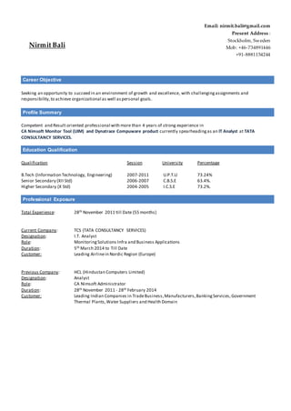 Career Objective
Seeking an opportunity to succeed in an environment of growth and excellence, with challengingassignments and
responsibility,to achieve organizational as well aspersonal goals.
Profile Summary
Competent and Result oriented professional with more than 4 years of strong experience in
CA Nimsoft Monitor Tool (UIM) and Dynatrace Compuware product currently spearheadingas an IT Analyst at TATA
CONSULTANCY SERVICES.
Education Qualification
Qualification Session University Percentage
B.Tech (Information Technology, Engineering) 2007-2011 U.P.T.U 73.24%
Senior Secondary (XII Std) 2006-2007 C.B.S.E 63.4%.
Higher Secondary (X Std) 2004-2005 I.C.S.E 73.2%.
Professional Exposure
Total Experience: 28th November 2011 till Date (55 months)
Current Company: TCS (TATA CONSULTANCY SERVICES)
Designation: I.T. Analyst
Role: MonitoringSolutions Infra and Business Applications
Duration: 5th March 2014 to Till Date
Customer: Leading Airlinein Nordic Region (Europe)
Previous Company: HCL (Hindustan Computers Limited)
Designation: Analyst
Role: CA Nimsoft Administrator
Duration: 28th November 2011 - 28th February 2014
Customer: Leading Indian Companies in TradeBusiness,Manufacturers,BankingServices,Government
Thermal Plants,Water Suppliers and Health Domain
Nirmit Bali
Email: nirmit.bali@gmail.com
Present Address :
Stockholm, Sweden
Mob: +46-734891446
+91-8881154244
 