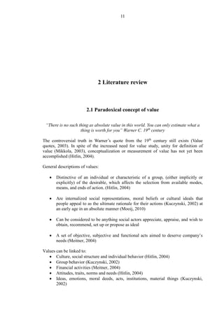 11
2 Literature review
2.1 Paradoxical concept of value
“There is no such thing as absolute value in this world. You can only estimate what a
thing is worth for you” Warner C. 19th
century
The controversial truth in Warner’s quote from the 19th
century still exists (Value
quotes, 2003). In spite of the increased need for value study, unity for definition of
value (Mikkola, 2003), conceptualization or measurement of value has not yet been
accomplished (Hitlin, 2004).
General descriptions of values:
 Distinctive of an individual or characteristic of a group, (either implicitly or
explicitly) of the desirable, which affects the selection from available modes,
means, and ends of action. (Hitlin, 2004)
 Are internalized social representations, moral beliefs or cultural ideals that
people appeal to as the ultimate rationale for their actions (Kuczynski, 2002) at
an early age in an absolute manner (Mooij, 2010)
 Can be considered to be anything social actors appreciate, appraise, and wish to
obtain, recommend, set up or propose as ideal
 A set of objective, subjective and functional acts aimed to deserve company’s
needs (Meitner, 2004)
Values can be linked to:
 Culture, social structure and individual behavior (Hitlin, 2004)
 Group behavior (Kuczynski, 2002)
 Financial activities (Meitner, 2004)
 Attitudes, traits, norms and needs (Hitlin, 2004)
 Ideas, emotions, moral deeds, acts, institutions, material things (Kuczynski,
2002)
 