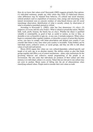 12
How do we know that values exist? Kuczynski (2002) suggests primarily four options:
(1) individual testimony; people say what values they hold, (2) behavioral choices;
value differences may be imputed from behavior, (3) cultural and social structure;
cultural products such as expenditure of resources, time, energy and structuring of the
natural environment seen as concrete residues of value-based choices and (4) social
interchange observation; identification of what is socially valued, by observation of
what is rewarded or punished, praised or vilified.
According to Kuczynski L. (2002), value has four dimensions: (1) object, (2)
judgment, (3) norms and (4) value holders. What is valued or prized (the nation, Muslim
faith, work, profit, honesty, the family has an object. Whether the object is qualified
valuable or contemptible, as good or bad, as useful or useless, as true or false, as
desirable or not, as beautiful or ugly etc., in any case, it includes judgment. When values
begin to command either regulate conducts, or prescribe a course of action they become
norms; you have to comply with Islam prescription and defend your country if you
consider that Islam is true, time when your country is inviolable. Value holders can be
individual actors, collective actors, or social groups, and they are able to talk about
values of such and such person.
Mooij (2010) argues that values are very cultural-dependant, cultural-specific and
taught at an early age in an absolute manner. She defines culture as glue that binds
groups together and offers a set of control mechanisms – plans, rules instructions for the
governing behavior and collective mental programming of the people in an
environment. She also notes that individuals are products of their culture and what
memory is to individual, culture is to society. Values that are relevant to one culture may
not exist in another. Mooij warns of falling into the pit of ethnocentrism when
classifying cultural values. People tend to consider their own values as truth.
 