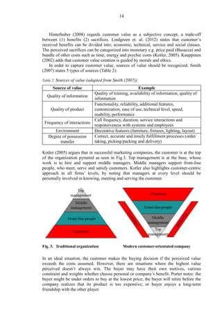 14
Hinterhuber (2008) regards customer value as a subjective concept, a trade-off
between (1) benefits (2) sacrifices. Lindgreen et. al. (2012) states that customer’s
received benefits can be divided into; economic, technical, service and social classes.
The perceived sacrifices can be categorized into monetary e.g. price paid (Busacca) and
bundle of other costs such as time, energy and psychic costs (Kotler, 2005). Kauppinen
(2002) adds that customer value creation is guided by morals and ethics.
In order to capture customer value, sources of value should be recognized. Smith
(2007) states 5 types of sources (Table 2):
Table 2. Sources of value (adapted from Smith (2007))
Source of value Example
Quality of information
Quality of training, availability of information, quality of
information
Quality of product
Functionality, reliability, additional features,
customization, ease of use, technical level, speed,
usability, performance
Frequency of interactions
Call frequency, duration, service interactions and
responsiveness with systems and employees
Environment Decorative features (furniture, fixtures, lighting, layout)
Degree of possession
transfer
Correct, accurate and timely fulfillment processes (order
taking, picking/packing and delivery)
Kotler (2005) argues that in successful marketing companies, the customer is at the top
of the organization pyramid as seen in Fig.3. Top management is at the base, whose
work is to hire and support middle managers. Middle managers support front-line
people, who meet, serve and satisfy customers. Kotler also highlights customer-centric
approach in all firms’ levels, by noting that managers at every level should be
personally involved in knowing, meeting and serving the customer.
Fig. 3. Traditional organization Modern customer-orientated company
In an ideal situation, the customer makes the buying decision if the perceived value
exceeds the costs assumed. However, there are situations where the highest value
perceived doesn’t always win. The buyer may have their own motives, various
constraint and weights whether choose personal or company’s benefit. Porter notes: the
buyer might be under orders to buy at the lowest price; the buyer will retire before the
company realizes that its product is too expensive; or buyer enjoys a long-term
friendship with the other player.
 