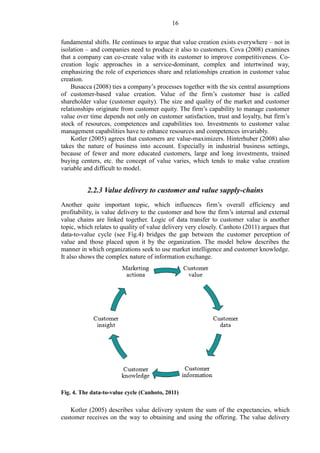 16
fundamental shifts. He continues to argue that value creation exists everywhere – not in
isolation – and companies need to produce it also to customers. Cova (2008) examines
that a company can co-create value with its customer to improve competitiveness. Co-
creation logic approaches in a service-dominant, complex and intertwined way,
emphasizing the role of experiences share and relationships creation in customer value
creation.
Busacca (2008) ties a company’s processes together with the six central assumptions
of customer-based value creation. Value of the firm’s customer base is called
shareholder value (customer equity). The size and quality of the market and customer
relationships originate from customer equity. The firm’s capability to manage customer
value over time depends not only on customer satisfaction, trust and loyalty, but firm’s
stock of resources, competences and capabilities too. Investments to customer value
management capabilities have to enhance resources and competences invariably.
Kotler (2005) agrees that customers are value-maximizers. Hinterhuber (2008) also
takes the nature of business into account. Especially in industrial business settings,
because of fewer and more educated customers, large and long investments, trained
buying centers, etc. the concept of value varies, which tends to make value creation
variable and difficult to model.
2.2.3 Value delivery to customer and value supply-chains
Another quite important topic, which influences firm’s overall efficiency and
profitability, is value delivery to the customer and how the firm’s internal and external
value chains are linked together. Logic of data transfer to customer value is another
topic, which relates to quality of value delivery very closely. Canhoto (2011) argues that
data-to-value cycle (see Fig.4) bridges the gap between the customer perception of
value and those placed upon it by the organization. The model below describes the
manner in which organizations seek to use market intelligence and customer knowledge.
It also shows the complex nature of information exchange.
Fig. 4. The data-to-value cycle (Canhoto, 2011)
Kotler (2005) describes value delivery system the sum of the expectancies, which
customer receives on the way to obtaining and using the offering. The value delivery
 