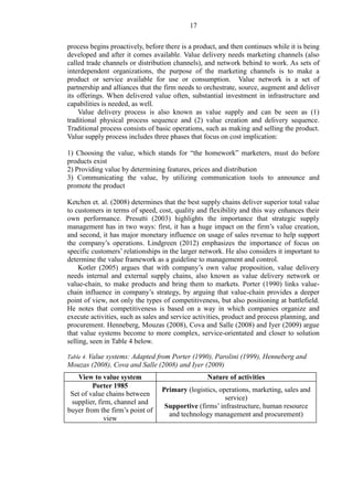 17
process begins proactively, before there is a product, and then continues while it is being
developed and after it comes available. Value delivery needs marketing channels (also
called trade channels or distribution channels), and network behind to work. As sets of
interdependent organizations, the purpose of the marketing channels is to make a
product or service available for use or consumption. Value network is a set of
partnership and alliances that the firm needs to orchestrate, source, augment and deliver
its offerings. When delivered value often, substantial investment in infrastructure and
capabilities is needed, as well.
Value delivery process is also known as value supply and can be seen as (1)
traditional physical process sequence and (2) value creation and delivery sequence.
Traditional process consists of basic operations, such as making and selling the product.
Value supply process includes three phases that focus on cost implication:
1) Choosing the value, which stands for “the homework” marketers, must do before
products exist
2) Providing value by determining features, prices and distribution
3) Communicating the value, by utilizing communication tools to announce and
promote the product
Ketchen et. al. (2008) determines that the best supply chains deliver superior total value
to customers in terms of speed, cost, quality and flexibility and this way enhances their
own performance. Presutti (2003) highlights the importance that strategic supply
management has in two ways: first, it has a huge impact on the firm’s value creation,
and second, it has major monetary influence on usage of sales revenue to help support
the company’s operations. Lindgreen (2012) emphasizes the importance of focus on
specific customers’ relationships in the larger network. He also considers it important to
determine the value framework as a guideline to management and control.
Kotler (2005) argues that with company’s own value proposition, value delivery
needs internal and external supply chains, also known as value delivery network or
value-chain, to make products and bring them to markets. Porter (1990) links value-
chain influence in company’s strategy, by arguing that value-chain provides a deeper
point of view, not only the types of competitiveness, but also positioning at battlefield.
He notes that competitiveness is based on a way in which companies organize and
execute activities, such as sales and service activities, product and process planning, and
procurement. Henneberg, Mouzas (2008), Cova and Salle (2008) and Iyer (2009) argue
that value systems become to more complex, service-orientated and closer to solution
selling, seen in Table 4 below.
Table 4. Value systems: Adapted from Porter (1990), Parolini (1999), Henneberg and
Mouzas (2008), Cova and Salle (2008) and Iyer (2009)
View to value system Nature of activities
Porter 1985
Set of value chains between
supplier, firm, channel and
buyer from the firm’s point of
view
Primary (logistics, operations, marketing, sales and
service)
Supportive (firms’ infrastructure, human resource
and technology management and procurement)
 