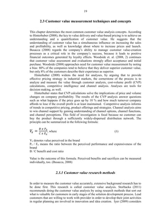19
2.3 Customer value measurement techniques and concepts
This chapter determines the most common customer value analysis concepts. According
to Hinterhuber (2008), the key to value delivery and value-based pricing is to achieve an
understanding and a quantification of customer value. He suggests that the
understanding of customer value has a simultaneous influence on increasing the sales
and profitability, as well as knowledge about where to increase prices and launch.
Busacca (2008) regards the company’s ability to manage customer value-creation
processes as a critical role in the company’s success, because it leads to positive
financial outcomes generated by loyalty effects. Woodside et. al. (2008, 2) continues
that customer value assessment and evaluations strongly affect acceptance and initial
purchase. Woodside (2008) approaches need for customer value measurement by noting
a bias: 80% of the companies tend to believe that they deliver superior customer value,
but only 8% of the customers describe their experience as superior.
Hinterhuber (2008) widens the need for analyses, by arguing that to provide
effective pricing strategy in industrial markets, the cornerstone of the process is to
analyze and measure the value through customer analysis, cost-volume profit (CVP)
calculations, competitive intelligence and channel analysis. Analyses are tools for
decision making, as well.
Hinterhuber states that CVP calculations solve the implications of price and volume
changes on company profitability. The results of the CVP analysis answer questions
such as what happens if the price goes up by 10 % and how much turnover company
affords to lose if the overall profit is at least maintained. Competitive analysis informs
of trends in competitive pricing, product offerings and strategies. Channel analysis aims
to win channel support by gaining understanding of channel options, channel functions,
and channel perceptions. This field of investigation is focal because no customer can
buy the product through a sufficiently widely-dispersed distribution network. The
principle can be summarized in the following formula:
𝑉𝑥 =
𝐵 𝑥 𝑃𝑥
𝐶 𝑥 𝐸 𝑥
, where (1)
Vx denotes value perceived in the brand
Px / Ex means the ratio between the perceived performance and expensiveness of the
brand
B / C benefit and cost ratio
Value is the outcome of this formula. Perceived benefits and sacrifices can be measured
individually, too. (Busacca, 2008)
2.3.1 Customer value research methods
In order to measure the customer value accurately, extensive background research has to
be done first. This research is called customer value analysis. Storbacka (2011)
recommends doing the customer value analysis by using research methods that sort out
what is valuable for customers in early stages of the solution development process. Lead
customers that are willing to work with provider in order to develop their joint activities
in regular planning are involved in innovation and idea creation. Iyer (2009) considers
 