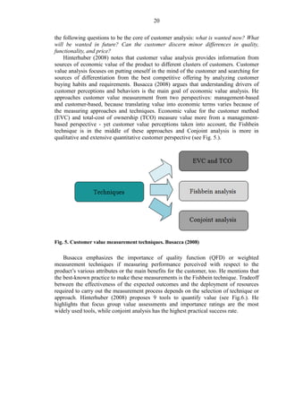 20
the following questions to be the core of customer analysis: what is wanted now? What
will be wanted in future? Can the customer discern minor differences in quality,
functionality, and price?
Hinterhuber (2008) notes that customer value analysis provides information from
sources of economic value of the product to different clusters of customers. Customer
value analysis focuses on putting oneself in the mind of the customer and searching for
sources of differentiation from the best competitive offering by analyzing customer
buying habits and requirements. Busacca (2008) argues that understanding drivers of
customer perceptions and behaviors is the main goal of economic value analysis. He
approaches customer value measurement from two perspectives: management-based
and customer-based, because translating value into economic terms varies because of
the measuring approaches and techniques. Economic value for the customer method
(EVC) and total-cost of ownership (TCO) measure value more from a management-
based perspective - yet customer value perceptions taken into account, the Fishbein
technique is in the middle of these approaches and Conjoint analysis is more in
qualitative and extensive quantitative customer perspective (see Fig. 5.).
Fig. 5. Customer value measurement techniques. Busacca (2008)
Busacca emphasizes the importance of quality function (QFD) or weighted
measurement techniques if measuring performance perceived with respect to the
product’s various attributes or the main benefits for the customer, too. He mentions that
the best-known practice to make these measurements is the Fishbein technique. Tradeoff
between the effectiveness of the expected outcomes and the deployment of resources
required to carry out the measurement process depends on the selection of technique or
approach. Hinterhuber (2008) proposes 9 tools to quantify value (see Fig.6.). He
highlights that focus group value assessments and importance ratings are the most
widely used tools, while conjoint analysis has the highest practical success rate.
 
