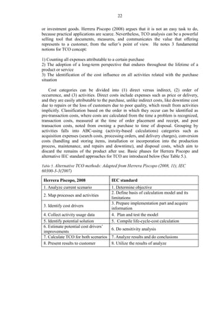 22
or investment goods. Herrera Piscopo (2008) argues that it is not an easy task to do,
because practical applications are scarce. Nevertheless, TCO analysis can be a powerful
selling tool that documents, measures, and communicates the value that offering
represents to a customer, from the seller’s point of view. He notes 3 fundamental
notions for TCO concept:
1) Counting all expenses attributable to a certain purchase
2) The adoption of a long-term perspective that endures throughout the lifetime of a
product or service
3) The identification of the cost influence on all activities related with the purchase
situation
Cost categories can be divided into (1) direct versus indirect, (2) order of
occurrence, and (3) activities. Direct costs include expenses such as price or delivery,
and they are easily attributable to the purchase, unlike indirect costs, like downtime cost
due to repairs or the loss of customers due to poor quality, which result from activities
implicitly. Classification based on the order in which they occur can be identified as
pre-transaction costs, where costs are calculated from the time a problem is recognized,
transaction costs, measured at the time of order placement and receipt, and post
transaction costs, noted from owning a purchase to time of disposal. Grouping by
activities falls into ABC-using (activity-based calculations) categories such as
acquisition expenses (search costs, processing orders, and delivery charges), conversion
costs (handling and storing items, installation or incorporation into the production
process, maintenance, and repairs and downtime), and disposal costs, which aim to
discard the remains of the product after use. Basic phases for Herrera Piscopo and
alternative IEC standard approaches for TCO are introduced below (See Table 5.).
Table 5. Alternative TCO methods: Adapted from Herrera Piscopo (2008, 11), IEC
60300-3-3(2007)
Herrera Piscopo, 2008 IEC standard
1. Analyze current scenario 1. Determine objective
2. Map processes and activities
2. Define basis of calculation model and its
limitations
3. Identify cost drivers
3. Prepare implementation part and acquire
information
4. Collect activity usage data 4. Plan and test the model
5. Identify potential solution 5. Compile life-cycle-cost calculation
6. Estimate potential cost drivers’
improvements
6. Do sensitivity analysis
7. Calculate TCO for both scenarios 7. Analyze results and do conclusions
8. Present results to customer 8. Utilize the results of analyze
 