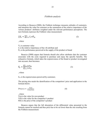23
Fishbein analysis
According to Busacca (2008), the Fishbein technique measures attitudes of customers,
and interprets the value for customer as the summation of the relative importance of the
various products’ attributes weighted under the relevant performance perceptions. The
next formula expresses the Fishbein value measurement:
∑ 𝑉𝑎 = ∑ 𝐼𝑖
𝑛
𝐼=1 𝑥𝑃𝑖𝑎 (2)
, where
Va is customer value
Ii is the relative importance of the i-th attribute and
Pia is the performance perceived in the supply of the product or brand
Busacca (2008) argues that formula should also allow attributes that the customer
associates with the costs required to purchase and enjoy the specific benefits. The
exhaustive formula, which takes the expensiveness of the brand or product investigated
into account, then becomes:
𝑉𝑎 =
∑ 𝐼𝑖
𝑛
𝐼=1 𝑥𝑃 𝑖𝑎
∑ 𝐼𝑖
𝑛
𝐼=1 𝑥𝐸 𝑖𝑎
(3)
, where
Eia is the expensiveness perceived by customers
The pricing also needs the identification of the competitors’ price and application in the
formula below:
𝑃𝑟𝑖𝑐𝑒 𝑎 =
𝑉(𝑎)
𝑉(𝑏)𝑥𝑃(𝑏)
(4)
, where
V(a) is the value for own product
V(b) is the value for the competitor’s product
P(b) is the price of the competitor’s product
Busacca argues that the full absorption of the differential value presented in the
formula cannot be reached and thus price has to be set lower than the one resulting from
the Fishbein measurement.
 