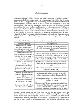 24
Conjoint analysis
According to Busacca (2008), Conjoint analysis is a technique to simulate customers’
evaluation and selection process under real circumstances. Naes (2000, 1) et al. argues
that it is also a very powerful tool for obtaining information about the influence of
different product attributes. Jeon et al. (2010) define that the analysis is about the
measuring the value customer places on a feature. He notes that the conjoint analysis
approach predicts which product would be chosen by estimating consumers’ willingness
to pay for each attribute. Busacca (2008) argues that the analysis consists of qualitative
and quantitative phases. Even if conjoint analysis is the most frequently technique used,
it has a number of limitations, because all the possible combinations cannot be tested.
The analysis doesn’t measure brand-related trust and is less effective for products with
high symbolic content. Table 6 below presents commonly used approaches in the field
of study.
Table 6. Possible Conjoint analysis phases and alternative approaches
Reference approach Other approaches
Identification of benefits,
attributes, and minimum-
expected-optional performance
levels (Busacca, 2008)
Selection of the preference function (Gustafsson et.
al., 2000) or formulate the problem (Prasad et. al.,
2010)
Combination of levels and
selection of simulated products
(product profiles or cards) to
be submitted to evaluation
(Busacca, 2008)
Construct the stimuli by two-factor evaluation or
multiple-factor evaluations (Prasad et. al., 2010),
select analysis technique (North, 2002 or selection
of data collection method (Gustafsson et. al., 2000)
Selection of data collection
design
(Gustafsson et. al., 2000)
Combination of levels and selection of simulated
products to be submitted to evaluation (Busacca,
2008)
Selection the way stimuli are
presented (Gustafsson et. al.,
2000)
Select form of presentation of stimuli and nature of
judgments (North, 2002)
Selection of data collection
procedure (Gustafsson et. al.,
2000)
Identification of choice preferences or priorities
related to alternative products (Busacca, 2008)
Selection of the method for
evaluation of the stimuli
(Gustafsson et. al., 2000)
Deciding form of input data, metric or non-metric
(Prasad et. al., 2010)
Estimation of benefit values
(Gustafsson et. al., 2000)
Measurement of the unit monetary level of utility as
a function of the relationship between the price gap
and the utility/disutility gap (Busacca, 2008) or
calculation of part-worth utility (Prasad et al.,2010)
Busacca (2008) argues that the first phase of the analysis should consist of
reconstructing of the means-end chain, benefits, attributes and performance levels,
which are minimum-expected-optimal. Levels have to be considered with the technical
and economic feasibility consistency of the company. The range of levels – especially in
the case of price – should be weighed more widely than the market one to have a more
 