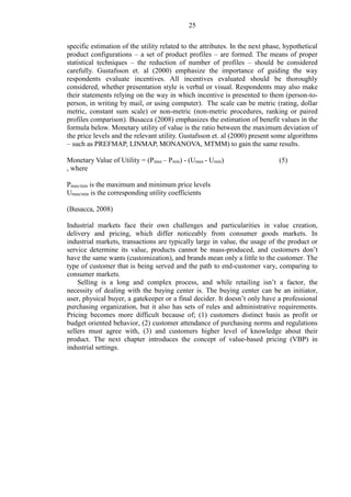 25
specific estimation of the utility related to the attributes. In the next phase, hypothetical
product configurations – a set of product profiles – are formed. The means of proper
statistical techniques – the reduction of number of profiles – should be considered
carefully. Gustafsson et. al (2000) emphasize the importance of guiding the way
respondents evaluate incentives. All incentives evaluated should be thoroughly
considered, whether presentation style is verbal or visual. Respondents may also make
their statements relying on the way in which incentive is presented to them (person-to-
person, in writing by mail, or using computer). The scale can be metric (rating, dollar
metric, constant sum scale) or non-metric (non-metric procedures, ranking or paired
profiles comparison). Busacca (2008) emphasizes the estimation of benefit values in the
formula below. Monetary utility of value is the ratio between the maximum deviation of
the price levels and the relevant utility. Gustafsson et. al (2000) present some algorithms
– such as PREFMAP, LINMAP, MONANOVA, MTMM) to gain the same results.
Monetary Value of Utility = (Pmax – Pmin) - (Umax - Umin) (5)
, where
Pmax/min is the maximum and minimum price levels
Umax/min is the corresponding utility coefficients
(Busacca, 2008)
Industrial markets face their own challenges and particularities in value creation,
delivery and pricing, which differ noticeably from consumer goods markets. In
industrial markets, transactions are typically large in value, the usage of the product or
service determine its value, products cannot be mass-produced, and customers don’t
have the same wants (customization), and brands mean only a little to the customer. The
type of customer that is being served and the path to end-customer vary, comparing to
consumer markets.
Selling is a long and complex process, and while retailing isn’t a factor, the
necessity of dealing with the buying center is. The buying center can be an initiator,
user, physical buyer, a gatekeeper or a final decider. It doesn’t only have a professional
purchasing organization, but it also has sets of rules and administrative requirements.
Pricing becomes more difficult because of; (1) customers distinct basis as profit or
budget oriented behavior, (2) customer attendance of purchasing norms and regulations
sellers must agree with, (3) and customers higher level of knowledge about their
product. The next chapter introduces the concept of value-based pricing (VBP) in
industrial settings.
 