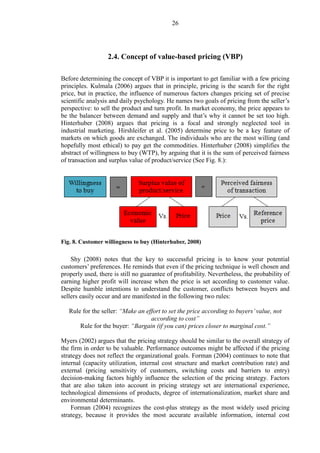 26
2.4. Concept of value-based pricing (VBP)
Before determining the concept of VBP it is important to get familiar with a few pricing
principles. Kulmala (2006) argues that in principle, pricing is the search for the right
price, but in practice, the influence of numerous factors changes pricing set of precise
scientific analysis and daily psychology. He names two goals of pricing from the seller’s
perspective: to sell the product and turn profit. In market economy, the price appears to
be the balancer between demand and supply and that’s why it cannot be set too high.
Hinterhuber (2008) argues that pricing is a focal and strongly neglected tool in
industrial marketing. Hirshleifer et al. (2005) determine price to be a key feature of
markets on which goods are exchanged. The individuals who are the most willing (and
hopefully most ethical) to pay get the commodities. Hinterhuber (2008) simplifies the
abstract of willingness to buy (WTP), by arguing that it is the sum of perceived fairness
of transaction and surplus value of product/service (See Fig. 8.):
Fig. 8. Customer willingness to buy (Hinterhuber, 2008)
Shy (2008) notes that the key to successful pricing is to know your potential
customers’ preferences. He reminds that even if the pricing technique is well chosen and
properly used, there is still no guarantee of profitability. Nevertheless, the probability of
earning higher profit will increase when the price is set according to customer value.
Despite humble intentions to understand the customer, conflicts between buyers and
sellers easily occur and are manifested in the following two rules:
Rule for the seller: “Make an effort to set the price according to buyers’value, not
according to cost”
Rule for the buyer: “Bargain (if you can) prices closer to marginal cost.”
Myers (2002) argues that the pricing strategy should be similar to the overall strategy of
the firm in order to be valuable. Performance outcomes might be affected if the pricing
strategy does not reflect the organizational goals. Forman (2004) continues to note that
internal (capacity utilization, internal cost structure and market contribution rate) and
external (pricing sensitivity of customers, switching costs and barriers to entry)
decision-making factors highly influence the selection of the pricing strategy. Factors
that are also taken into account in pricing strategy set are international experience,
technological dimensions of products, degree of internationalization, market share and
environmental determinants.
Forman (2004) recognizes the cost-plus strategy as the most widely used pricing
strategy, because it provides the most accurate available information, internal cost
 