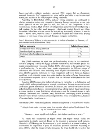 27
figures and risk avoidance mentality. Lancioni (2005) argues that an ethnocentric
approach limits the firm’s opportunity to grow and be profitable in the international
market, and this makes the cost-plus price setting vulnerable.
According to Hinterhuber (2008), authors’ pricing practices are contingent to
relative product advantage and competitive intensity. Intense competition serves cost-
based approach as the best practice well, but time of low competition it isn’t
recommended practice. High product advantage makes competition-informed pricing a
bad practice. On the other hand, customer value-based pricing doesn’t have these
limitations. It has been selected one of the best pricing practices by scholars, as seen in
Table 7 below. Thus, there is a lack of empirical evidence that value-based pricing
increases or cost-based pricing approach decreases company profitability.
Table 7. Adoption of different pricing approaches in industrial markets – a Summary of
published research (Hinterhuber, 2008)
Pricing approach Relative importance
Competition-based pricing approach 43 %
Cost-based pricing approach 37 %
Customer value-based pricing approach 17 %
Other 3 %
Shy (2008) continues to argue that profit-enhancing pricing is not cost-based.
However company’s ability to engage different customers to pay different prices, via
market segmentation or versioning (Pankaj, 2007), which seem to be identical services
is profit-enhancing. On the other hand, market segmentation by different groups of
consumer’s with different value appearing, leads to price discrimination in long run.
Cross (2005) segments customers by value perceptions and buyer behavior, because
significant profit potential comes from understanding the value reflected from product
of each customer segment. Focus is to predict how the customer will respond at the time
of the purchase.
Lancioni (2005) argues that industrial pricing, in particular, is a challenging and
complex field, and requires long-term strategic commitment, because numerous internal
(cost levels, profit maximation objectives, ROI levels, and capacity utilization levels)
and external factors (influences on international price setting include buyer sensitivities
to prices, barriers to entry, distribution infrastructures, and the economic trends in each
country). Christopher and Gattorna (2004) describe this challenging world by noting
that more value driven customers are consequently less brand or supplier loyal, because
of increased value consciousness.
Hinterhuber (2004) warns managers and firms of falling victim to two erroneous beliefs:
“Pricing is in the end a zero-sum game, in a way that what is gained by the firm is lost
by the customer and vice versa”
and
“Managers cannot significantly influence their industry pricing structure.”
He claims that assumption of higher prices and higher market shares are
incompatible is simply incorrect. Based on the research in consumer good markets,
Hinterhuber (2004) suggests that managers as price setters have a general tendency to
overestimate the importance of price for actual and potential customers. According to
Cross (2005), when the perceived value increases, the price should follow up too, but
 