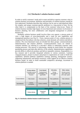 32
2.4.2 Storbacka’s solution business model
In order to satisfy customers’ needs and to create and deliver superior customer value in
solution business environment, definition and principles of solution business should be
first understood. Storbacka describes that solutions can be seen as individualized offers
for complex and unique customer-specific problems in a long period of time. On the
other hand it is compensated on the basis of the customer value-in-use. Nature of
solution business includes high degree of cross-functional and customer involvement in
business planning, but more collaborative and integrated management to product
business too.
Storbacka solution business model involves three core aspects: a process point of
view, a high degree of cross-functionality and a need for new capabilities and
management practices (see Fig.11). From a process point of view, solution process is
categorized into four phases: develop solutions, create demand, sell solution and deliver
solution. The cross-functional issues are divided into three groups: commercialization,
industrialization and solution platform. Commercialization issues are related to
customer interface, by referring to a provider’s ability to understand customer value
creating processes. This process is long-lasting, starting by much before the customer
purchasing process and ends after delivery of the solution. Industrialization capabilities
provide ability to effectively produce and deliver repeatable solutions. Repeatability is a
key measure and it provides integrated solutions to various customers. Learning
vanguard projects, project to project and project to organization are seeds to build new
capabilities. Solution platform capabilities (strategy planning, management systems,
supporting infrastructure and human resources), create support for an effective solution
business model. In order to build sustainable competitive advantage, investment to
solution platform is needed.
Fig. 11. Storbacka solution business model framework
 