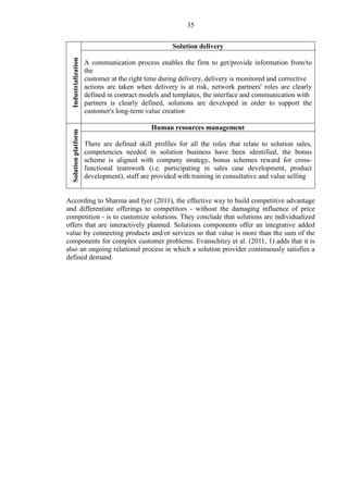 35
Industrialization
Solution delivery
A communication process enables the firm to get/provide information from/to
the
customer at the right time during delivery, delivery is monitored and corrective
actions are taken when delivery is at risk, network partners' roles are clearly
defined in contract models and templates, the interface and communication with
partners is clearly defined, solutions are developed in order to support the
customer's long-term value creation
Solutionplatform
Human resources management
There are defined skill profiles for all the roles that relate to solution sales,
competencies needed in solution business have been identified, the bonus
scheme is aligned with company strategy, bonus schemes reward for cross-
functional teamwork (i.e. participating in sales case development, product
development), staff are provided with training in consultative and value selling
According to Sharma and Iyer (2011), the effective way to build competitive advantage
and differentiate offerings to competitors - without the damaging influence of price
competition - is to customize solutions. They conclude that solutions are individualized
offers that are interactively planned. Solutions components offer an integrative added
value by connecting products and/or services so that value is more than the sum of the
components for complex customer problems. Evanschitzy et al. (2011, 1) adds that it is
also an ongoing relational process in which a solution provider continuously satisfies a
defined demand.
 