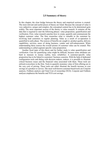 36
2.5 Summary of theory
In this chapter, the clear bridge between the theory and empirical sections is created.
The most relevant and useful pieces of theory are listed. Because the concept of value is
very subjective, unique and complex, the conceptual content has to be determined quite
widely. The most important section of the theory is value research. It contains all the
data that is required to start the following phases: value proposition, quantification and
verification. First, value research searches how to create, quantify and communicate the
highest customer value. The firm researches what is valuable to the customer by
involving lead customers to regular planning. Value as a result of co-operation is
quantified in early phase. The sources of benefits are sought to: product quality, delivery
capabilities, services, eases of doing business, vendor and self-enhancement. When
understanding these sources the overall picture of customer value can be created. This
understanding is called segment specific value proposition.
Another focal topic of this thesis and for further study is value quantification and
verification. Case for quantifying value might be difficult, because some attributes are
hard to measure in money (safety, trust, reliability). A customer-specific value
proposition has to be linked to customers’ business concerns. With the help of dedicated
configuration tools and dialog with decision makers, makers, it is possible to illustrate
critical business issues and the financial value associated with them. These tools are
utilized everywhere in the firm. Tools to quantify monetary value of firm offering are in
the very core of pricing. These tools can either illustrate the benefit increase or cost
savings of a product or service. The most well-known customer-based tools are Conjoint
analysis, Fishbein analysis and Total Cost of ownership (TCO). Conjoint and Fishbein
analyses emphasize the benefits and TCO cost savings.
 