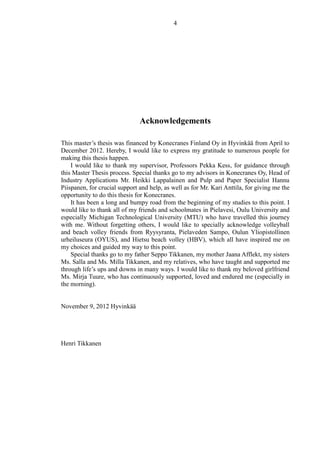 4
Acknowledgements
This master’s thesis was financed by Konecranes Finland Oy in Hyvinkää from April to
December 2012. Hereby, I would like to express my gratitude to numerous people for
making this thesis happen.
I would like to thank my supervisor, Professors Pekka Kess, for guidance through
this Master Thesis process. Special thanks go to my advisors in Konecranes Oy, Head of
Industry Applications Mr. Heikki Lappalainen and Pulp and Paper Specialist Hannu
Piispanen, for crucial support and help, as well as for Mr. Kari Anttila, for giving me the
opportunity to do this thesis for Konecranes.
It has been a long and bumpy road from the beginning of my studies to this point. I
would like to thank all of my friends and schoolmates in Pielavesi, Oulu University and
especially Michigan Technological University (MTU) who have travelled this journey
with me. Without forgetting others, I would like to specially acknowledge volleyball
and beach volley friends from Ryysyranta, Pielaveden Sampo, Oulun Yliopistollinen
urheiluseura (OYUS), and Hietsu beach volley (HBV), which all have inspired me on
my choices and guided my way to this point.
Special thanks go to my father Seppo Tikkanen, my mother Jaana Afflekt, my sisters
Ms. Salla and Ms. Milla Tikkanen, and my relatives, who have taught and supported me
through life’s ups and downs in many ways. I would like to thank my beloved girlfriend
Ms. Mirja Tuure, who has continuously supported, loved and endured me (especially in
the morning).
November 9, 2012 Hyvinkää
Henri Tikkanen
 