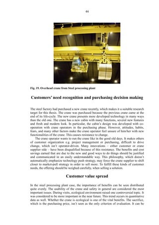 44
Fig. 19. Overhead crane from Steel processing plant
Customers’ need recognition and purchasing decision making
The steel factory had purchased a new crane recently, which makes it a suitable research
target for this thesis. The crane was purchased because the previous crane came at the
end of its life-cycle. The new crane presents more developed technology in many ways
than the old one. The crane has a new cabin with many functions, several new features
and fresh and modern look. In particular, the cabin’s design was developed with co-
operation with crane operators in the purchasing phase. However, attitudes, habits,
fears, and many other factors make the crane operator feel unsure of him/her with new
functionalities of the crane. This causes resistance to change.
The crane operator wants to run the crane like in the good old days. It makes others
of customer organization e.g. project management or purchasing, difficult to drive
change, which isn’t operator-driven. Many innovations – either customer or crane
supplier side – have been disqualified because of this resistance. The benefits and cost
savings earned that are due to the new and good ways to do things should be justified
and communicated in an easily understandable way. This philosophy, which doesn’t
automatically emphasize technology push strategy, may force the crane supplier to shift
closer to market-pull strategy in order to sell more. To fulfill these kinds of customer
needs, the offering should be weighed carefully, when selling a solution.
Customer value spread
In the steel processing plant case, the importance of benefits can be seen distributed
quite evenly. The usability of the crane and safety in general are considered the most
important issues. During visits, ecological environment raised one controversial topic. It
was considered to be more important in the near future. This trend occurs in quantitative
data as well. Whether the crane is ecological is one of the vital benefits. The sacrifice,
which is the purchasing price, isn’t seen as the only criterion of evaluation. It can be
 