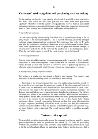 48
Customers’ need recognition and purchasing decision making
The factory had purchased a crane recently, which made it a suitable research target for
this thesis. The reason for this crane purchase was asked from three purchasers
separately; where two were the factory’s own people and one was from an outsourced
maintenance company. According to interview data, three main categories for customer
needs in Paper industry were detected when making purchasing decisions:
1) Lack of crane capacity
Lack of crane capacity means usually that either load is becoming too heavy to lift or
lifting height is not sufficient anymore. This is indirect influence, caused by changed
customer process requirements or equipments. For example, a new roller on dry ends
may able the customer to manufacture larger and heavier rolls in paper industry. These
affect crane capabilities in a very direct way. When the paper roll diameter changes, it
becomes more difficult to lift the roll over the machine or to the next process point.
When the roof height cannot be raised, the crane structure has to be lowered.
2) Technology maturation
At some point, the old technology becomes maturated, risky or suppliers don’t provide
components to older cranes anymore. These factors push the customer to invest in new
cranes. Sooner or later, the customer is forced to make a purchasing decision, or
otherwise safety, for example, might become a bigger and more expensive concern.
3) Need for new factory or production line
This refers to a totally new investment to build a new factory. This category was
mentioned in the discussion by name, but experiences were lacking.
According to the project manager, this case was lacking crane capacity caused by
the new roller’s increased need for production capacity. It forced the paper mill to invest
in a new crane too. Otherwise, there would not have been an investment in a new crane.
The decision was made by two project managers and one maintenance manager. The
decision was justified not only by capacity issues, but also by cost savings. The old dry
end crane was placed in the middle of the paper machine, where the old maintenance
crane operated before. This old maintenance crane wasn’t in a good condition anymore.
So, now it is possible to do maintenance work one or two hours faster during
maintenance break. Normally, purchasing decisions are done in a group which consists
of project engineers, purchasing officers and a few operators, too. The price of the new
features was considered to be fair, but because of limited budget on the customer side,
not many features could be accepted. The overall package had to be modified a couple
of times.
Customer value spread
The overall picture of customer value spread for measured benefits and sacrifices seems
quite straight-forward based on quantitative data; check Fig. 24. From the purchasing
point of view, quantitative data states usability, safety and technical capacity (seen Fig.)
to be the most beneficial. Based on qualitative study findings purchasing price had a
 
