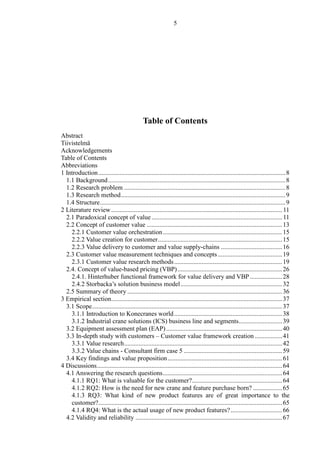 5
Table of Contents
Abstract
Tiivistelmä
Acknowledgements
Table of Contents
Abbreviations
1 Introduction....................................................................................................................8
1.1 Background..............................................................................................................8
1.2 Research problem ....................................................................................................8
1.3 Research method......................................................................................................9
1.4 Structure...................................................................................................................9
2 Literature review..........................................................................................................11
2.1 Paradoxical concept of value .................................................................................11
2.2 Concept of customer value ....................................................................................13
2.2.1 Customer value orchestration..........................................................................15
2.2.2 Value creation for customer.............................................................................15
2.2.3 Value delivery to customer and value supply-chains ......................................16
2.3 Customer value measurement techniques and concepts........................................19
2.3.1 Customer value research methods...................................................................19
2.4. Concept of value-based pricing (VBP).................................................................26
2.4.1. Hinterhuber functional framework for value delivery and VBP ....................28
2.4.2 Storbacka’s solution business model...............................................................32
2.5 Summary of theory ................................................................................................36
3 Empirical section..........................................................................................................37
3.1 Scope......................................................................................................................37
3.1.1 Introduction to Konecranes world...................................................................38
3.1.2 Industrial crane solutions (ICS) business line and segments...........................39
3.2 Equipment assessment plan (EAP)........................................................................40
3.3 In-depth study with customers – Customer value framework creation .................41
3.3.1 Value research..................................................................................................42
3.3.2 Value chains - Consultant firm case 5 .............................................................59
3.4 Key findings and value proposition.......................................................................61
4 Discussions...................................................................................................................64
4.1 Answering the research questions..........................................................................64
4.1.1 RQ1: What is valuable for the customer?........................................................64
4.1.2 RQ2: How is the need for new crane and feature purchase born? ..................65
4.1.3 RQ3: What kind of new product features are of great importance to the
customer?..................................................................................................................65
4.1.4 RQ4: What is the actual usage of new product features?................................66
4.2 Validity and reliability ...........................................................................................67
 