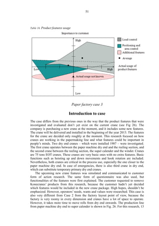 51
Table 16. Product features usage
Paper factory case 3
Introduction to case
The case differs from the previous ones in the way that the product features that were
investigated and evaluated don’t yet exist on the current crane (see Fig 26). The
company is purchasing a new crane at the moment, and it includes some new features.
The crane will be delivered and installed in the beginning of the year 2013. The features
for the crane are decided only roughly at the moment. This research focused on how
cranes are working in the papermaking line and what features could be important in
people’s minds. Two dry end cranes – which were installed 1987 – were investigated.
The first crane operates between the paper machine dry end and the reeling section, and
the second crane between the reeling section, the super calender and the winder. Cranes
are 75 tons EOT cranes. These cranes are very basic ones with no extra features. Basic
functions such as hoisting up and down movements and hook rotation are included.
Nevertheless, both cranes are critical in the process use, especially the one closer to the
paper machine dry end. In case of emergencies, there is also third crane in dry end,
which can substitute temporary primary dry end cranes.
The upcoming new crane features was simulated and communicated to customer
form of action research. The same form of questionnaire was also used, but
functionalities of the features were first explained. The customer requested to remove
Konecranes’ products from this research, because the customer hadn’t yet decided
which features would be included in the new crane package. High hopes, shouldn’t be
emphasized. However, operators’ needs, wants and values were researched. This case is
also very different from Case 2 from the factory layout point of view, because the
factory is very roomy in every dimension and cranes have a lot of space to operate.
However, it takes more time to move rolls from dry end onwards. The production line
from paper machine dry end to super calender is shown in Fig. 26. For this research, 13
 