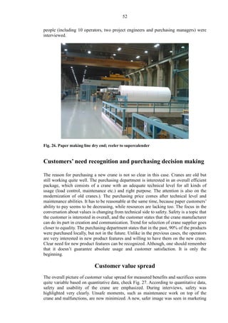 52
people (including 10 operators, two project engineers and purchasing managers) were
interviewed.
Fig. 26. Paper making line dry end; reeler to supercalender
Customers’ need recognition and purchasing decision making
The reason for purchasing a new crane is not so clear in this case. Cranes are old but
still working quite well. The purchasing department is interested in an overall efficient
package, which consists of a crane with an adequate technical level for all kinds of
usage (load control, maintenance etc.) and right purpose. The attention is also on the
modernization of old cranes.). The purchasing price comes after technical level and
maintenance abilities. It has to be reasonable at the same time, because paper customers’
ability to pay seems to be decreasing, while resources are lacking too. The focus in the
conversation about values is changing from technical side to safety. Safety is a topic that
the customer is interested in overall, and the customer states that the crane manufacturer
can do its part in creation and communication. Trend for selection of crane supplier goes
closer to equality. The purchasing department states that in the past, 90% of the products
were purchased locally, but not in the future. Unlike in the previous cases, the operators
are very interested in new product features and willing to have them on the new crane.
Clear need for new product features can be recognized. Although, one should remember
that it doesn’t guarantee absolute usage and customer satisfaction. It is only the
beginning.
Customer value spread
The overall picture of customer value spread for measured benefits and sacrifices seems
quite variable based on quantitative data, check Fig. 27. According to quantitative data,
safety and usability of the crane are emphasized. During interviews, safety was
highlighted very clearly. Unsafe moments, such as maintenance work on top of the
crane and malfunctions, are now minimized. A new, safer image was seen in marketing
 