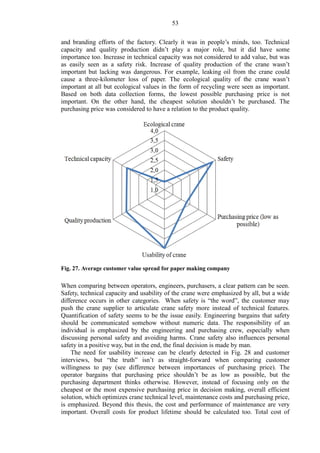 53
and branding efforts of the factory. Clearly it was in people’s minds, too. Technical
capacity and quality production didn’t play a major role, but it did have some
importance too. Increase in technical capacity was not considered to add value, but was
as easily seen as a safety risk. Increase of quality production of the crane wasn’t
important but lacking was dangerous. For example, leaking oil from the crane could
cause a three-kilometer loss of paper. The ecological quality of the crane wasn’t
important at all but ecological values in the form of recycling were seen as important.
Based on both data collection forms, the lowest possible purchasing price is not
important. On the other hand, the cheapest solution shouldn’t be purchased. The
purchasing price was considered to have a relation to the product quality.
Fig. 27. Average customer value spread for paper making company
When comparing between operators, engineers, purchasers, a clear pattern can be seen.
Safety, technical capacity and usability of the crane were emphasized by all, but a wide
difference occurs in other categories. When safety is “the word”, the customer may
push the crane supplier to articulate crane safety more instead of technical features.
Quantification of safety seems to be the issue easily. Engineering bargains that safety
should be communicated somehow without numeric data. The responsibility of an
individual is emphasized by the engineering and purchasing crew, especially when
discussing personal safety and avoiding harms. Crane safety also influences personal
safety in a positive way, but in the end, the final decision is made by man.
The need for usability increase can be clearly detected in Fig. 28 and customer
interviews, but “the truth” isn’t as straight-forward when comparing customer
willingness to pay (see difference between importances of purchasing price). The
operator bargains that purchasing price shouldn’t be as low as possible, but the
purchasing department thinks otherwise. However, instead of focusing only on the
cheapest or the most expensive purchasing price in decision making, overall efficient
solution, which optimizes crane technical level, maintenance costs and purchasing price,
is emphasized. Beyond this thesis, the cost and performance of maintenance are very
important. Overall costs for product lifetime should be calculated too. Total cost of
 