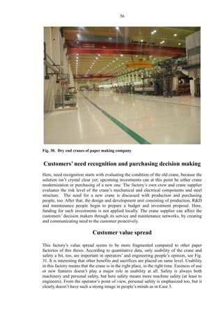 56
Fig. 30. Dry end cranes of paper making company
Customers’ need recognition and purchasing decision making
Here, need recognition starts with evaluating the condition of the old crane, because the
solution isn’t crystal clear yet; upcoming investments can at this point be either crane
modernization or purchasing of a new one. The factory’s own crew and crane supplier
evaluates the risk level of the crane’s mechanical and electrical components and steel
structure. The need for a new crane is discussed with production and purchasing
people, too. After that, the design and development unit consisting of production, R&D
and maintenance people begin to prepare a budget and investment proposal. Here,
funding for such investments is not applied locally. The crane supplier can affect the
customers’ decision makers through its service and maintenance networks, by creating
and communicating need to the customer proactively.
Customer value spread
This factory’s value spread seems to be more fragmented compared to other paper
factories of this thesis. According to quantitative data, only usability of the crane and
safety a bit, too, are important in operators’ and engineering people’s opinion, see Fig.
31. It is interesting that other benefits and sacrifices are placed on same level. Usability
in this factory means that the crane is in the right place, in the right time. Easiness of use
or new features doesn’t play a major role in usability at all. Safety is always both
machinery and personal safety, but here safety means more machine safety (at least to
engineers). From the operator’s point of view, personal safety is emphasized too, but it
clearly doesn’t have such a strong image in people’s minds as in Case 3.
 