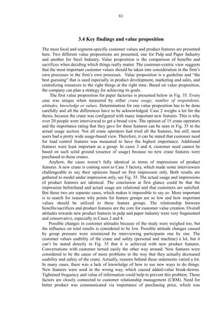 61
3.4 Key findings and value proposition
The most focal and segment-specific customer values and product features are presented
here. Two different value propositions are presented, one for Pulp and Paper Industry
and another for Steel Industry. Value proposition is the comparison of benefits and
sacrifices when deciding which things really matter. The customer-centric view suggests
that the most important customer values should be taken into consideration in the firm’s
own processes in the firm’s own processes. Value proposition is a guideline and “the
best guessing” that is used especially in product development, marketing and sales, and
centralizing resources to the right things at the right time. Based on value proposition,
the company can plan a strategy for achieving its goals.
The first value proposition for paper factories is presented below in Fig. 35. Every
case was unique when measured by either crane usage, number of respondents,
attitudes, knowledge or values. Determination for one value proposition has to be done
carefully and all the differences have to be acknowledged. Case 2 weighs a lot for the
thesis, because the crane was configured with many important new features. This is why
over 20 people were interviewed to get a broad view. The opinion of 15 crane operators
and the importance rating that they gave for these features can be seen in Fig. 35 in the
actual usage section. Not all crane operators had tried all the features, but still, most
users had a pretty wide usage-based view. Therefore, it can be stated that customer need
for load control features was measured to have the highest importance. Additional
features were least important as a group. In cases 3 and 4, customer need cannot be
based on such solid ground (essence of usage) because no new crane features were
purchased to those cranes.
Anyhow, the cases weren’t fully identical in terms of impressions of product
features. A new crane is coming soon to Case 3 factory, which made some interviewees
challengeable to say their opinions based on first impression only. Both results are
gathered to model under impression only, see Fig. 35. The actual usage and impressions
of product features are identical. The conclusion at first glance could be that the
impression beforehand and actual usage are relational and that customers are satisfied.
But those two are separate cases, which makes it impossible to say so. More important
is to search for reasons why points for feature groups are so low and how important
values should be utilized to these feature groups. The relationship between
benefits/sacrifices and product features are the core for customer value creation. Overall
attitudes towards new product features in pulp and paper industry were very fragmented
and conservative, especially in Cases 2 and 4.
Possible changes in customer attitudes because of the study were weighed too, but
the influence on total results is considered to be low. Possible attitude changes caused
by group pressure were minimized by interviewing participants one by one. The
customer values usability of the crane and safety (personal and machine) a lot, but it
can’t be stated directly in Fig. 35 that it is achieved with new product features.
Conversations with customer turned easily the other way around. New features were
considered to be the cause of more problems in the way that they actually decreased
usability and safety of the crane. Actually, reasons behind these statements varied a lot.
In many cases, there was a lack of knowledge of how to use new ways to do things.
New features were used in the wrong way, which caused added-value break-downs.
Tightened frequency and value of information could help to prevent this problem. Those
factors are closely connected to customer relationship management (CRM). Need for
better product was communicated via importance of purchasing price, which was
 