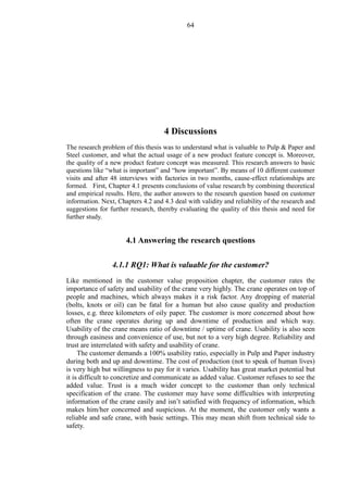 64
4 Discussions
The research problem of this thesis was to understand what is valuable to Pulp & Paper and
Steel customer, and what the actual usage of a new product feature concept is. Moreover,
the quality of a new product feature concept was measured. This research answers to basic
questions like “what is important” and “how important”. By means of 10 different customer
visits and after 48 interviews with factories in two months, cause-effect relationships are
formed. First, Chapter 4.1 presents conclusions of value research by combining theoretical
and empirical results. Here, the author answers to the research question based on customer
information. Next, Chapters 4.2 and 4.3 deal with validity and reliability of the research and
suggestions for further research, thereby evaluating the quality of this thesis and need for
further study.
4.1 Answering the research questions
4.1.1 RQ1: What is valuable for the customer?
Like mentioned in the customer value proposition chapter, the customer rates the
importance of safety and usability of the crane very highly. The crane operates on top of
people and machines, which always makes it a risk factor. Any dropping of material
(bolts, knots or oil) can be fatal for a human but also cause quality and production
losses, e.g. three kilometers of oily paper. The customer is more concerned about how
often the crane operates during up and downtime of production and which way.
Usability of the crane means ratio of downtime / uptime of crane. Usability is also seen
through easiness and convenience of use, but not to a very high degree. Reliability and
trust are interrelated with safety and usability of crane.
The customer demands a 100% usability ratio, especially in Pulp and Paper industry
during both and up and downtime. The cost of production (not to speak of human lives)
is very high but willingness to pay for it varies. Usability has great market potential but
it is difficult to concretize and communicate as added value. Customer refuses to see the
added value. Trust is a much wider concept to the customer than only technical
specification of the crane. The customer may have some difficulties with interpreting
information of the crane easily and isn’t satisfied with frequency of information, which
makes him/her concerned and suspicious. At the moment, the customer only wants a
reliable and safe crane, with basic settings. This may mean shift from technical side to
safety.
 