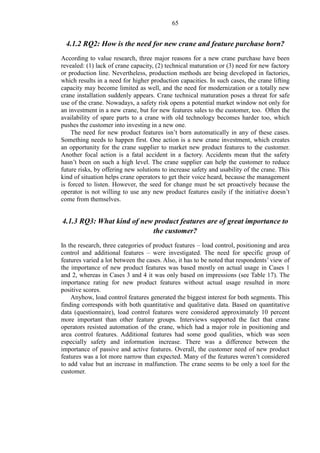 65
4.1.2 RQ2: How is the need for new crane and feature purchase born?
According to value research, three major reasons for a new crane purchase have been
revealed: (1) lack of crane capacity, (2) technical maturation or (3) need for new factory
or production line. Nevertheless, production methods are being developed in factories,
which results in a need for higher production capacities. In such cases, the crane lifting
capacity may become limited as well, and the need for modernization or a totally new
crane installation suddenly appears. Crane technical maturation poses a threat for safe
use of the crane. Nowadays, a safety risk opens a potential market window not only for
an investment in a new crane, but for new features sales to the customer, too. Often the
availability of spare parts to a crane with old technology becomes harder too, which
pushes the customer into investing in a new one.
The need for new product features isn’t born automatically in any of these cases.
Something needs to happen first. One action is a new crane investment, which creates
an opportunity for the crane supplier to market new product features to the customer.
Another focal action is a fatal accident in a factory. Accidents mean that the safety
hasn’t been on such a high level. The crane supplier can help the customer to reduce
future risks, by offering new solutions to increase safety and usability of the crane. This
kind of situation helps crane operators to get their voice heard, because the management
is forced to listen. However, the seed for change must be set proactively because the
operator is not willing to use any new product features easily if the initiative doesn’t
come from themselves.
4.1.3 RQ3: What kind of new product features are of great importance to
the customer?
In the research, three categories of product features – load control, positioning and area
control and additional features – were investigated. The need for specific group of
features varied a lot between the cases. Also, it has to be noted that respondents’ view of
the importance of new product features was based mostly on actual usage in Cases 1
and 2, whereas in Cases 3 and 4 it was only based on impressions (see Table 17). The
importance rating for new product features without actual usage resulted in more
positive scores.
Anyhow, load control features generated the biggest interest for both segments. This
finding corresponds with both quantitative and qualitative data. Based on quantitative
data (questionnaire), load control features were considered approximately 10 percent
more important than other feature groups. Interviews supported the fact that crane
operators resisted automation of the crane, which had a major role in positioning and
area control features. Additional features had some good qualities, which was seen
especially safety and information increase. There was a difference between the
importance of passive and active features. Overall, the customer need of new product
features was a lot more narrow than expected. Many of the features weren’t considered
to add value but an increase in malfunction. The crane seems to be only a tool for the
customer.
 
