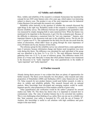 67
4.2 Validity and reliability
Here, validity and reliability of the research is evaluated. Konecranes has launched the
concept for new EOT crane features only a few years ago, which makes it an interesting
subject to observe now. The product is one of the most important ones for Industrial
Cranes Business Unit and made this research very valuable.
Reliability refers basically to the question of whether this research discussed the
right things in the right way. Reliability inside of this research is evaluated by a small
discrete reliability survey. The difference between the qualitative and quantitative data
was measured by simply changing both to same numerical form. When the feature was
mentioned to be important in the discussion, it got 4 for this evaluation part. Because of
the difficulty to determine a numerical form for “not very important “ features, only
important features in the discussion took part in this reliability survey. The hit rate for
over 3.5 points was 47 %. The explanation for the fairly low hit rate can result from the
nature of discussions, which didn’t focus on going through the exact importance of
every 20 feature one by one, because of time limits.
The reference group for this reliability survey was selected from a crane applications
team (3 persons), because information change and feature need recognition was most
wide during this thesis. The difference was calculated for each individual of the group
and was identified to be from 5.6 % to 15.6 %. The total difference between data
gathering form was 11.25 %, in case of reference group. This difference means 0.45
points on a 4-step scale. Basically it means that when product features were mentioned
in the discussion to be “really important” they were quantitatively in the middle of
“quite important” and “really important”.
4.3 Further research
Already during thesis process it was evident that there are plenty of opportunities for
further research. The thesis covers basically two first phases, value research and value
proposition of Hinterhuber (2008) and Storbackas (2011) value framework (see Table
19). Value research for new product features would need further research, in order to
show its validity and reliability globally. This research focused only on national
markets. More knowledge from developed and emerging markets would be useful.
Segment specific value proposition to China markets could be of great value.
Value quantification and verification would be the author’s proposal for onward
studies (see Table 19). This thesis has shown why it is important to research how to
communicate value. The value of product features has to be converted into numbers.
This is very challenging when thinking of e.g. safety. How can one say in a reliable way
that “dear customer, your safety is increased by 15% with the use of Feature X”.
Anyhow, this knowledge is useful to sell solutions with high confidence and gross
margin in the near future.
 