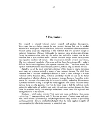 69
5 Conclusions
This research is situated between market research and product development.
Konecranes has an existing concept for new product features, but now its market
potential was investigated. Before this thesis, there were assumptions of the state of new
product feature usage and importance to the customer, but now customer insight is
captured. Konecranes offerings bottlenecks for customer value creation are detected.
During the customer data gathering, the author also noticed in practice how far the
customer data is from customer value. To have customer insight means far more than
was expected. Existence of barriers – like conservative attitudes towards innovations,
false impression and knowledge of the crane and fear from the customer side – make it
difficult for the crane supplier to gain superior customer value. This thesis proved that
superior customer value isn’t automatically achieved, but is a long and patient process.
Actually, one of the most important outcomes of this thesis is simply becoming
more aware of problems related to usage of new product features. The shift from
customer data to customer knowledge is needed in order to drive a change to a more
customer-centric direction. Here, customer knowledge should be seen as the better
understanding of what is valuable to the customer in crane business. According to the
results, the customer values especially the increase in usability and safety. The customer
is probably the most willing to accept the crane supplier’s new feature solutions if they
increase those specific qualities. However, the main issue is that the customer resists
seeing the added value of usability and safety through new product features in these
cases. Those values usually refer to simple and reliable cranes, rather than high-tech and
intelligent cranes at the moment.
Solutions – which makes operators’ life easier and more comfortable (also causes
engineering (1) less complaining and (2) decrease the need of maintenance and spare
parts, which means (3) cost savings and (4) impression of safety increase to purchasing
and management) – do have a natural market pull when the crane supplier is capable of
communicating the value to the customer in a practical way.
 