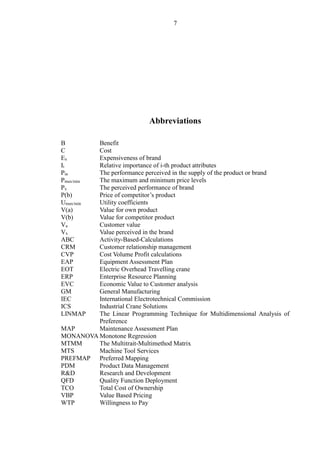7
Abbreviations
B Benefit
C Cost
Ex Expensiveness of brand
Ii Relative importance of i-th product attributes
Pia The performance perceived in the supply of the product or brand
Pmax/min The maximum and minimum price levels
Px The perceived performance of brand
P(b) Price of competitor’s product
Umax/min Utility coefficients
V(a) Value for own product
V(b) Value for competitor product
Va Customer value
Vx Value perceived in the brand
ABC Activity-Based-Calculations
CRM Customer relationship management
CVP Cost Volume Profit calculations
EAP Equipment Assessment Plan
EOT Electric Overhead Travelling crane
ERP Enterprise Resource Planning
EVC Economic Value to Customer analysis
GM General Manufacturing
IEC International Electrotechnical Commission
ICS Industrial Crane Solutions
LINMAP The Linear Programming Technique for Multidimensional Analysis of
Preference
MAP Maintenance Assessment Plan
MONANOVA Monotone Regression
MTMM The Multitrait-Multimethod Matrix
MTS Machine Tool Services
PREFMAP Preferred Mapping
PDM Product Data Management
R&D Research and Development
QFD Quality Function Deployment
TCO Total Cost of Ownership
VBP Value Based Pricing
WTP Willingness to Pay
 