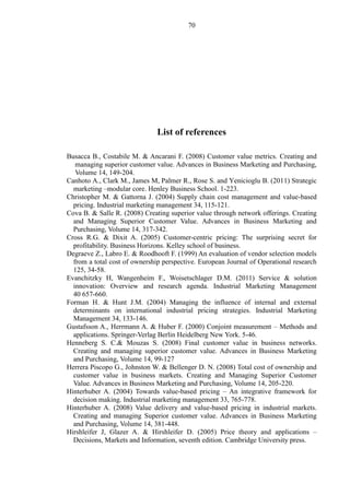 70
List of references
Busacca B., Costabile M. & Ancarani F. (2008) Customer value metrics. Creating and
managing superior customer value. Advances in Business Marketing and Purchasing,
Volume 14, 149-204.
Canhoto A., Clark M., James M, Palmer R., Rose S. and Yenicioglu B. (2011) Strategic
marketing –modular core. Henley Business School. 1-223.
Christopher M. & Gattorna J. (2004) Supply chain cost management and value-based
pricing. Industrial marketing management 34, 115-121.
Cova B. & Salle R. (2008) Creating superior value through network offerings. Creating
and Managing Superior Customer Value. Advances in Business Marketing and
Purchasing, Volume 14, 317-342.
Cross R.G. & Dixit A. (2005) Customer-centric pricing: The surprising secret for
profitability. Business Horizons. Kelley school of business.
Degraeve Z., Labro E. & Roodhooft F. (1999) An evaluation of vendor selection models
from a total cost of ownership perspective. European Journal of Operational research
125, 34-58.
Evanchitzky H, Wangenheim F., Woisetschlager D.M. (2011) Service & solution
innovation: Overview and research agenda. Industrial Marketing Management
40 657-660.
Forman H. & Hunt J.M. (2004) Managing the influence of internal and external
determinants on international industrial pricing strategies. Industrial Marketing
Management 34, 133-146.
Gustafsson A., Herrmann A. & Huber F. (2000) Conjoint measurement – Methods and
applications. Springer-Verlag Berlin Heidelberg New York. 5-46.
Henneberg S. C.& Mouzas S. (2008) Final customer value in business networks.
Creating and managing superior customer value. Advances in Business Marketing
and Purchasing, Volume 14, 99-127
Herrera Piscopo G., Johnston W. & Bellenger D. N. (2008) Total cost of ownership and
customer value in business markets. Creating and Managing Superior Customer
Value. Advances in Business Marketing and Purchasing, Volume 14, 205-220.
Hinterhuber A. (2004) Towards value-based pricing – An integrative framework for
decision making. Industrial marketing management 33, 765-778.
Hinterhuber A. (2008) Value delivery and value-based pricing in industrial markets.
Creating and managing Superior customer value. Advances in Business Marketing
and Purchasing, Volume 14, 381-448.
Hirshleifer J, Glazer A. & Hirshleifer D. (2005) Price theory and applications –
Decisions, Markets and Information, seventh edition. Cambridge University press.
 