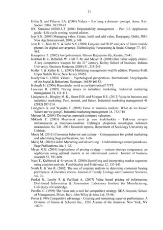 71
Hitlin S. and Piliavin J.A. (2004) Values – Reviving a dormant concept. Annu. Rev.
Sociol. 2004. 30:359-93
IEC Standard 60300-3-3 (2004) Dependability management – Part 3-3 Application
guide –Life cycle costing, second edition.
Iyer S.S. (2009) Managing value: Create, build and add value. Daryaganj, Delhi, IND;
New Age International, 2009. p 148.
Jeon H. J., Kim M. S. & Sohn S.Y. (2009) Conjoint and WTP analyses of future mobile
phones for digital convergence. Technological Forecasting & Social Change 77, 457-
465.
Kauppinen T. (2002) Arvojohtaminen. Otavan Kirjapaino Oy, Keuruu.20-41.
Ketchen D. J., Rebarick W., Hult T. M. and Meyer D. (2008) Best value supply chains:
A key competitive weapon for the 21st
century. Kelley School of business, Indiana
University. Business Horizons (2008) 51, 235-243.
Kotler P. & Keller K. L. (2005) Marketing management twelfth edition. Prentice-Hall,
Upper Saddle River, New Jersey 07458.
Kuczynski L. (2002) Values – Psychological perspectives. International Encyclopedia
of the Social & Behavioral Sciences. 16150-16153.
Kulmala H. (2006) Hinnoittelu –mitä se on käytännössä? VTT.
Lancioni R. (2005) Pricing issues in industrial marketing. Industrial marketing
management 34, 111-114.
Lindgreen A., Hingley M. K., Grant D.B. and Morgan R.E. (2012) Value in business and
industrial marketing: Past, present, and future. Industrial marketing management 41
(2012) 207-214.
Lindgreen A. and Wynstra F. (2005) Value in business markets: What do we know?
Where are we going?. Industrial marketing management 34, 732-748
Meitner M. (2004) The market approach company valuation.
Mikkola T. (2003) Muuttuvat arvot ja uusi keskiluokka – Tutkimus arvojen
mittaamisesta ja monitasoisuudesta. Helsingin yliopiston sosiologian laitoksen
tutkimuksia No. 241, 2003 Research reports, Department of Sociology University og
Helsinki.
Mooij M. (2011) Consumer behavior and culture – Consequences for global marketing
and advertising.Sage publications, inc. 1-66
Mooij M. (2010) Global Marketing and advertising – Understanding cultural paradoxes.
Sage Publications, inc. 1-92.
Myers M.B. (2001) Implications of pricing strategy – venture strategy congruence: an
application using optimal models in an international context. Journal of business
research 57, 591-600.
Naes T., Kubberod & Sivertsen H. (2000) Identifying and interpreting market segments
using conjoint analysis. Food Quality and Preference 12, 133-143.
North E. & Vos R. (2002) The use of conjoint analysis to determine consumer buying
preferences: A literature review. Journal of Family Ecology and Consumer Sciences,
vol. 30.
Pankaj S., Loufty R & Parlikad A. (2007) Value based pricing of information.
Distributed Information & Automation Laboratory Institute for Manufacturing,
University of Cambridge.
Parolini C. (1999) The value net; a tool for competitive strategy. SDA Bocconi, School
of Management, Milan, Italy. John Wiley & Sons Ltd. 55-86.
Porter (1990) Competitive advantage - Creating and sustaining superior performance. A
Division of Simon & Schuster Inc., 1230 Avenue of the Americas New York, NY
10020.
 